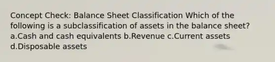 Concept Check: Balance Sheet Classification Which of the following is a subclassification of assets in the balance sheet? a.Cash and cash equivalents b.Revenue c.Current assets d.Disposable assets