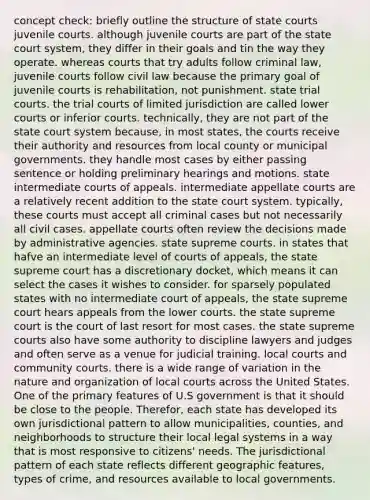 concept check: briefly outline the structure of state courts juvenile courts. although juvenile courts are part of the state court system, they differ in their goals and tin the way they operate. whereas courts that try adults follow criminal law, juvenile courts follow civil law because the primary goal of juvenile courts is rehabilitation, not punishment. state trial courts. the trial courts of limited jurisdiction are called lower courts or inferior courts. technically, they are not part of the state court system because, in most states, the courts receive their authority and resources from local county or municipal governments. they handle most cases by either passing sentence or holding preliminary hearings and motions. state intermediate courts of appeals. intermediate appellate courts are a relatively recent addition to the state court system. typically, these courts must accept all criminal cases but not necessarily all civil cases. appellate courts often review the decisions made by administrative agencies. state supreme courts. in states that hafve an intermediate level of courts of appeals, the state supreme court has a discretionary docket, which means it can select the cases it wishes to consider. for sparsely populated states with no intermediate court of appeals, the state supreme court hears appeals from the lower courts. the state supreme court is the court of last resort for most cases. the state supreme courts also have some authority to discipline lawyers and judges and often serve as a venue for judicial training. local courts and community courts. there is a wide range of variation in the nature and organization of local courts across the United States. One of the primary features of U.S government is that it should be close to the people. Therefor, each state has developed its own jurisdictional pattern to allow municipalities, counties, and neighborhoods to structure their local legal systems in a way that is most responsive to citizens' needs. The jurisdictional pattern of each state reflects different geographic features, types of crime, and resources available to local governments.