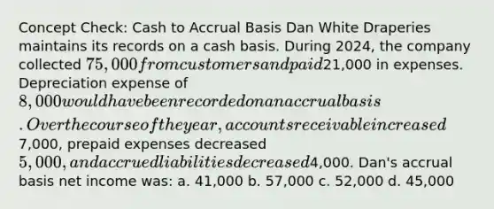 Concept Check: Cash to Accrual Basis Dan White Draperies maintains its records on a cash basis. During 2024, the company collected 75,000 from customers and paid21,000 in expenses. Depreciation expense of 8,000 would have been recorded on an accrual basis. Over the course of the year, accounts receivable increased7,000, prepaid expenses decreased 5,000, and accrued liabilities decreased4,000. Dan's accrual basis net income was: a. 41,000 b. 57,000 c. 52,000 d. 45,000