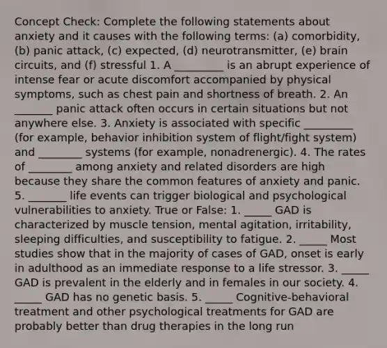 Concept Check: Complete the following statements about anxiety and it causes with the following terms: (a) comorbidity, (b) panic attack, (c) expected, (d) neurotransmitter, (e) brain circuits, and (f) stressful 1. A _________ is an abrupt experience of intense fear or acute discomfort accompanied by physical symptoms, such as chest pain and shortness of breath. 2. An _______ panic attack often occurs in certain situations but not anywhere else. 3. Anxiety is associated with specific _________ (for example, behavior inhibition system of flight/fight system) and ________ systems (for example, nonadrenergic). 4. The rates of ________ among anxiety and related disorders are high because they share the common features of anxiety and panic. 5. _______ life events can trigger biological and psychological vulnerabilities to anxiety. True or False: 1. _____ GAD is characterized by muscle tension, mental agitation, irritability, sleeping difficulties, and susceptibility to fatigue. 2. _____ Most studies show that in the majority of cases of GAD, onset is early in adulthood as an immediate response to a life stressor. 3. _____ GAD is prevalent in the elderly and in females in our society. 4. _____ GAD has no genetic basis. 5. _____ Cognitive-behavioral treatment and other psychological treatments for GAD are probably better than drug therapies in the long run