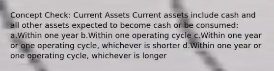 Concept Check: Current Assets Current assets include cash and all other assets expected to become cash or be consumed: a.Within one year b.Within one operating cycle c.Within one year or one operating cycle, whichever is shorter d.Within one year or one operating cycle, whichever is longer