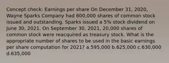 Concept check: Earnings per share On December 31, 2020, Wayne Sparks Company had 600,000 shares of common stock issued and outstanding. Sparks issued a 5% stock dividend on June 30, 2021. On September 30, 2021, 20,000 shares of common stock were reacquired as treasury stock. What is the appropriate number of shares to be used in the basic earnings per share computation for 2021? a.595,000 b.625,000 c.630,000 d.635,000