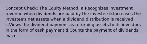 Concept Check: The Equity Method: a.Recognizes investment revenue when dividends are paid by the investee b.Increases the investee's net assets when a dividend distribution is received c.Views the dividend payment as returning assets to its investors in the form of cash payment d.Counts the payment of dividends twice