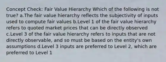 Concept Check: Fair Value Hierarchy Which of the following is not true? a.The fair value hierarchy reflects the subjectivity of inputs used to compute fair values b.Level 1 of the fair value hierarchy refers to quoted market prices that can be directly observed c.Level 3 of the fair value hierarchy refers to inputs that are not directly observable, and so must be based on the entity's own assumptions d.Level 3 inputs are preferred to Level 2, which are preferred to Level 1