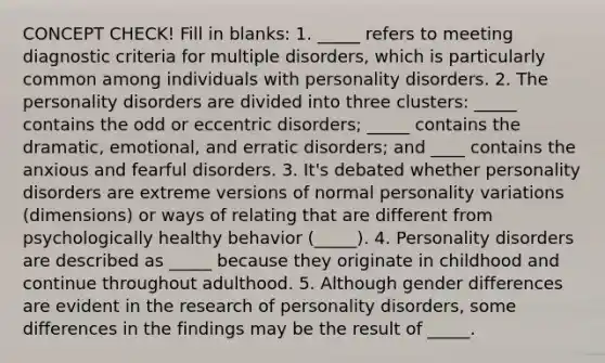 CONCEPT CHECK! Fill in blanks: 1. _____ refers to meeting diagnostic criteria for multiple disorders, which is particularly common among individuals with personality disorders. 2. The personality disorders are divided into three clusters: _____ contains the odd or eccentric disorders; _____ contains the dramatic, emotional, and erratic disorders; and ____ contains the anxious and fearful disorders. 3. It's debated whether personality disorders are extreme versions of normal personality variations (dimensions) or ways of relating that are different from psychologically healthy behavior (_____). 4. Personality disorders are described as _____ because they originate in childhood and continue throughout adulthood. 5. Although gender differences are evident in the research of personality disorders, some differences in the findings may be the result of _____.