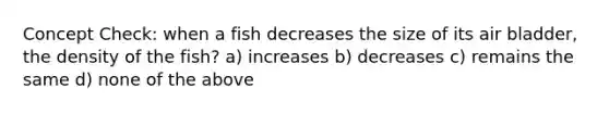 Concept Check: when a fish decreases the size of its air bladder, the density of the fish? a) increases b) decreases c) remains the same d) none of the above