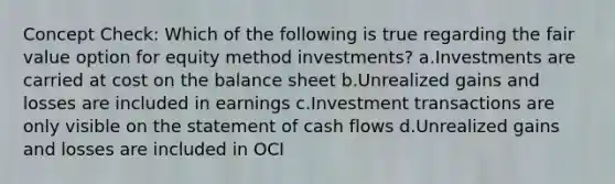 Concept Check: Which of the following is true regarding the fair value option for equity method investments? a.Investments are carried at cost on the balance sheet b.Unrealized gains and losses are included in earnings c.Investment transactions are only visible on the statement of cash flows d.Unrealized gains and losses are included in OCI