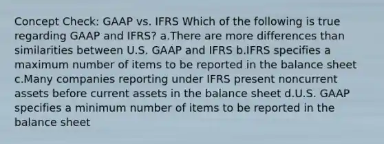 Concept Check: GAAP vs. IFRS Which of the following is true regarding GAAP and IFRS? a.There are more differences than similarities between U.S. GAAP and IFRS b.IFRS specifies a maximum number of items to be reported in the balance sheet c.Many companies reporting under IFRS present noncurrent assets before current assets in the balance sheet d.U.S. GAAP specifies a minimum number of items to be reported in the balance sheet