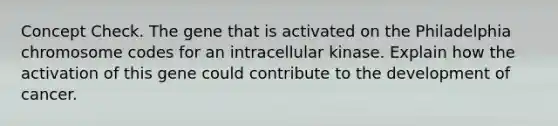 Concept Check. The gene that is activated on the Philadelphia chromosome codes for an intracellular kinase. Explain how the activation of this gene could contribute to the development of cancer.