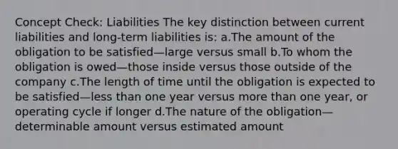 Concept Check: Liabilities The key distinction between current liabilities and long-term liabilities is: a.The amount of the obligation to be satisfied—large versus small b.To whom the obligation is owed—those inside versus those outside of the company c.The length of time until the obligation is expected to be satisfied—<a href='https://www.questionai.com/knowledge/k7BtlYpAMX-less-than' class='anchor-knowledge'>less than</a> one year versus <a href='https://www.questionai.com/knowledge/keWHlEPx42-more-than' class='anchor-knowledge'>more than</a> one year, or operating cycle if longer d.The nature of the obligation—determinable amount versus estimated amount