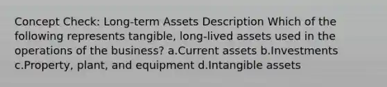 Concept Check: Long-term Assets Description Which of the following represents tangible, long-lived assets used in the operations of the business? a.Current assets b.Investments c.Property, plant, and equipment d.<a href='https://www.questionai.com/knowledge/kfaeAOzavC-intangible-assets' class='anchor-knowledge'>intangible assets</a>