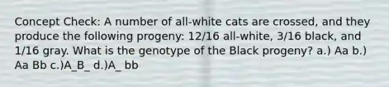 Concept Check: A number of all-white cats are crossed, and they produce the following progeny: 12/16 all-white, 3/16 black, and 1/16 gray. What is the genotype of the Black progeny? a.) Aa b.) Aa Bb c.)A_B_ d.)A_ bb