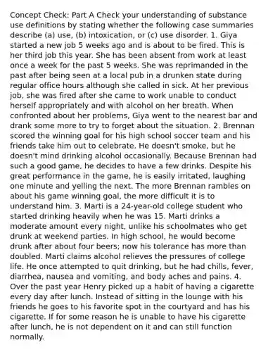 Concept Check: Part A Check your understanding of substance use definitions by stating whether the following case summaries describe (a) use, (b) intoxication, or (c) use disorder. 1. Giya started a new job 5 weeks ago and is about to be fired. This is her third job this year. She has been absent from work at least once a week for the past 5 weeks. She was reprimanded in the past after being seen at a local pub in a drunken state during regular office hours although she called in sick. At her previous job, she was fired after she came to work unable to conduct herself appropriately and with alcohol on her breath. When confronted about her problems, Giya went to the nearest bar and drank some more to try to forget about the situation. 2. Brennan scored the winning goal for his high school soccer team and his friends take him out to celebrate. He doesn't smoke, but he doesn't mind drinking alcohol occasionally. Because Brennan had such a good game, he decides to have a few drinks. Despite his great performance in the game, he is easily irritated, laughing one minute and yelling the next. The more Brennan rambles on about his game winning goal, the more difficult it is to understand him. 3. Marti is a 24-year-old college student who started drinking heavily when he was 15. Marti drinks a moderate amount every night, unlike his schoolmates who get drunk at weekend parties. In high school, he would become drunk after about four beers; now his tolerance has <a href='https://www.questionai.com/knowledge/keWHlEPx42-more-than' class='anchor-knowledge'>more than</a> doubled. Marti claims alcohol relieves the pressures of college life. He once attempted to quit drinking, but he had chills, fever, diarrhea, nausea and vomiting, and body aches and pains. 4. Over the past year Henry picked up a habit of having a cigarette every day after lunch. Instead of sitting in the lounge with his friends he goes to his favorite spot in the courtyard and has his cigarette. If for some reason he is unable to have his cigarette after lunch, he is not dependent on it and can still function normally.