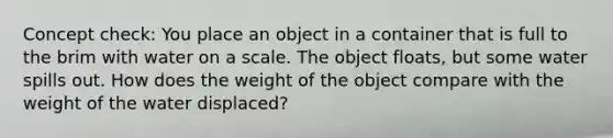 Concept check: You place an object in a container that is full to the brim with water on a scale. The object floats, but some water spills out. How does the weight of the object compare with the weight of the water displaced?