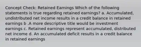 Concept Check: Retained Earnings Which of the following statements is true regarding retained earnings? a. Accumulated, undistributed net income results in a credit balance in retained earnings b .A more descriptive title would be investment earnings c. Retained earnings represent accumulated, distributed net income d. An accumulated deficit results in a credit balance in retained earnings