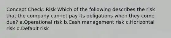 Concept Check: Risk Which of the following describes the risk that the company cannot pay its obligations when they come due? a.Operational risk b.Cash management risk c.Horizontal risk d.Default risk