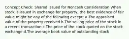 Concept Check: Shared Issued for Noncash Consideration When stock is issued in exchange for property, the best evidence of fair value might be any of the following except: a.The appraised value of the property received b.The selling price of the stock in a recent transaction c.The price of the stock quoted on the stock exchange d.The average book value of outstanding stock