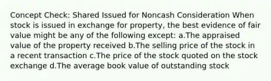 Concept Check: Shared Issued for Noncash Consideration When stock is issued in exchange for property, the best evidence of fair value might be any of the following except: a.The appraised value of the property received b.The selling price of the stock in a recent transaction c.The price of the stock quoted on the stock exchange d.The average book value of outstanding stock