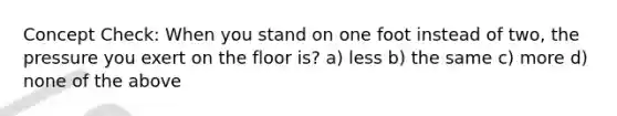 Concept Check: When you stand on one foot instead of two, the pressure you exert on the floor is? a) less b) the same c) more d) none of the above