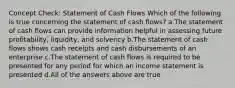 Concept Check: Statement of Cash Flows Which of the following is true concerning the statement of cash flows? a.The statement of cash flows can provide information helpful in assessing future profitability, liquidity, and solvency b.The statement of cash flows shows cash receipts and cash disbursements of an enterprise c.The statement of cash flows is required to be presented for any period for which an income statement is presented d.All of the answers above are true