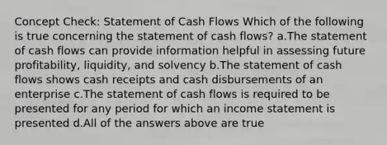 Concept Check: Statement of Cash Flows Which of the following is true concerning the statement of cash flows? a.The statement of cash flows can provide information helpful in assessing future profitability, liquidity, and solvency b.The statement of cash flows shows cash receipts and cash disbursements of an enterprise c.The statement of cash flows is required to be presented for any period for which an income statement is presented d.All of the answers above are true