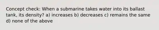 Concept check: When a submarine takes water into its ballast tank, its density? a) increases b) decreases c) remains the same d) none of the above