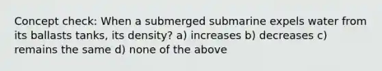 Concept check: When a submerged submarine expels water from its ballasts tanks, its density? a) increases b) decreases c) remains the same d) none of the above