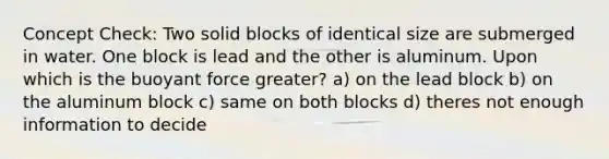 Concept Check: Two solid blocks of identical size are submerged in water. One block is lead and the other is aluminum. Upon which is the buoyant force greater? a) on the lead block b) on the aluminum block c) same on both blocks d) theres not enough information to decide