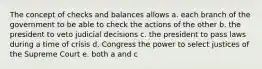 The concept of checks and balances allows a. each branch of the government to be able to check the actions of the other b. the president to veto judicial decisions c. the president to pass laws during a time of crisis d. Congress the power to select justices of the Supreme Court e. both a and c