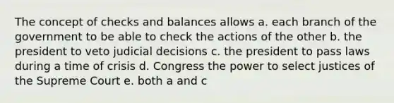 The concept of checks and balances allows a. each branch of the government to be able to check the actions of the other b. the president to veto judicial decisions c. the president to pass laws during a time of crisis d. Congress the power to select justices of the Supreme Court e. both a and c