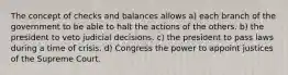 The concept of checks and balances allows a) each branch of the government to be able to halt the actions of the others. b) the president to veto judicial decisions. c) the president to pass laws during a time of crisis. d) Congress the power to appoint justices of the Supreme Court.