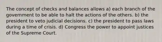 The concept of checks and balances allows a) each branch of the government to be able to halt the actions of the others. b) the president to veto judicial decisions. c) the president to pass laws during a time of crisis. d) Congress the power to appoint justices of the Supreme Court.