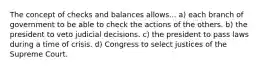 The concept of checks and balances allows... a) each branch of government to be able to check the actions of the others. b) the president to veto judicial decisions. c) the president to pass laws during a time of crisis. d) Congress to select justices of the Supreme Court.