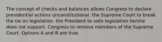 The concept of checks and balances allows Congress to declare presidential actions unconstitutional. the Supreme Court to break the tie on legislation. the President to veto legislation he/she does not support. Congress to remove members of the Supreme Court. Options A and B are true.