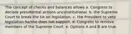 The concept of checks and balances allows a. Congress to declare presidential actions unconstitutional. b. the Supreme Court to break the tie on legislation. c. the President to veto legislation he/she does not support. d. Congress to remove members of the Supreme Court. e. Options A and B are true.