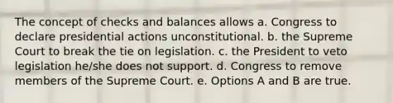 The concept of checks and balances allows a. Congress to declare presidential actions unconstitutional. b. the Supreme Court to break the tie on legislation. c. the President to veto legislation he/she does not support. d. Congress to remove members of the Supreme Court. e. Options A and B are true.