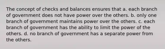 The concept of checks and balances ensures that a. each branch of government does not have power over the others. b. only one branch of government maintains power over the others. c. each branch of government has the ability to limit the power of the others. d. no branch of government has a separate power from the others.