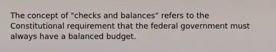 The concept of "checks and balances" refers to the Constitutional requirement that the federal government must always have a balanced budget.