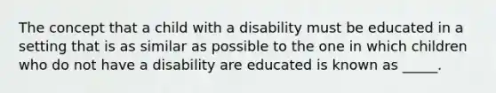 The concept that a child with a disability must be educated in a setting that is as similar as possible to the one in which children who do not have a disability are educated is known as _____.