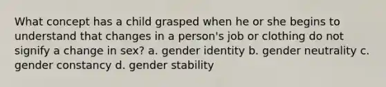 What concept has a child grasped when he or she begins to understand that changes in a person's job or clothing do not signify a change in sex? a. gender identity b. gender neutrality c. gender constancy d. gender stability