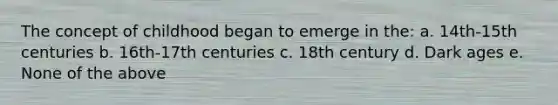 The concept of childhood began to emerge in the: a. 14th-15th centuries b. 16th-17th centuries c. 18th century d. Dark ages e. None of the above