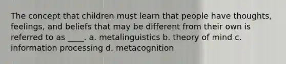 The concept that children must learn that people have thoughts, feelings, and beliefs that may be different from their own is referred to as ____. a. metalinguistics b. theory of mind c. information processing d. metacognition