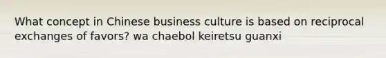 What concept in Chinese business culture is based on reciprocal exchanges of favors? wa chaebol keiretsu guanxi