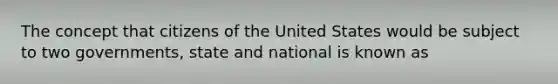 The concept that citizens of the United States would be subject to two governments, state and national is known as