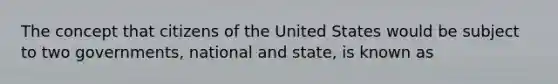 The concept that citizens of the United States would be subject to two governments, national and state, is known as