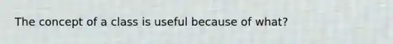 The concept of a class is useful because of what?