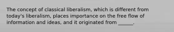 The concept of classical liberalism, which is different from today's liberalism, places importance on the free flow of information and ideas, and it originated from ______.