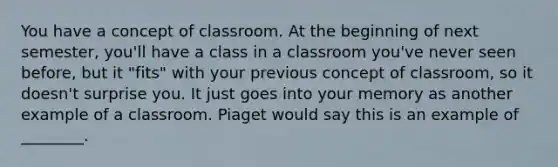 You have a concept of classroom. At the beginning of next semester, you'll have a class in a classroom you've never seen before, but it "fits" with your previous concept of classroom, so it doesn't surprise you. It just goes into your memory as another example of a classroom. Piaget would say this is an example of ________.