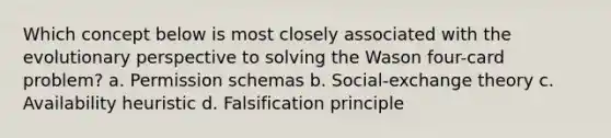 Which concept below is most closely associated with the evolutionary perspective to solving the Wason four-card problem? a. Permission schemas b. Social-exchange theory c. Availability heuristic d. Falsification principle