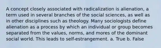 A concept closely associated with radicalization is alienation, a term used in several branches of the social sciences, as well as in other disciplines such as theology. Many sociologists define alienation as a process by which an individual or group becomes separated from the values, norms, and mores of the dominant social world. This leads to self-estrangement. a. True b. False